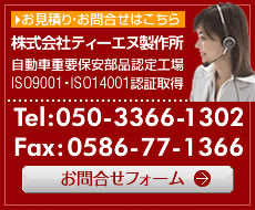 お見積り・お問合せはこちら 株式会社ティーエヌ製作所 自動車重要保安部品認定工場 ISO9001・ISO14001認証取得  Tel:0586-77-1313 Fax:0586-77-1366